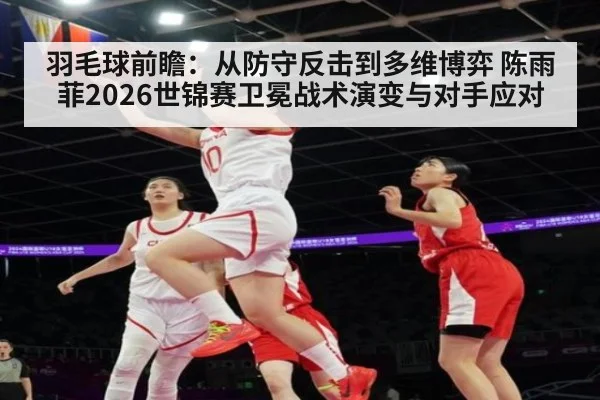 羽毛球前瞻：从防守反击到多维博弈 陈雨菲2026世锦赛卫冕战术演变与对手应对