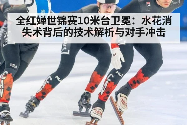 全红婵世锦赛10米台卫冕：水花消失术背后的技术解析与对手冲击