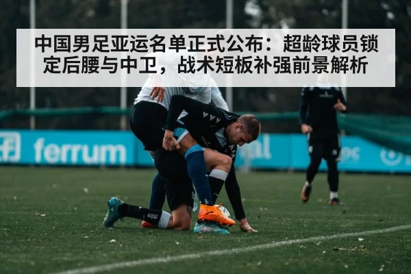 中国男足亚运名单正式公布:超龄球员锁定后腰与中卫,战术短板补强前景解析